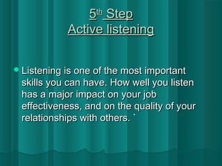 55tthh SStteepp 
AAccttiivvee lliisstteenniinngg 
LLiisstteenniinngg iiss oonnee ooff tthhee mmoosstt iimmppoorrttaanntt 
sskkiillllss yyoouu ccaann hhaavvee.. HHooww wweellll yyoouu lliisstteenn 
hhaass aa mmaajjoorr iimmppaacctt oonn yyoouurr jjoobb 
eeffffeeccttiivveenneessss,, aanndd oonn tthhee qquuaalliittyy ooff yyoouurr 
rreellaattiioonnsshhiippss wwiitthh ootthheerrss.. `` 
 