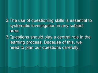 2.The uussee ooff qquueessttiioonniinngg sskkiillllss iiss eesssseennttiiaall ttoo 
ssyysstteemmaattiicc iinnvveessttiiggaattiioonn iinn aannyy ssuubbjjeecctt 
aarreeaa.. 
33..QQuueessttiioonnss sshhoouulldd ppllaayy aa cceennttrraall rroollee iinn tthhee 
lleeaarrnniinngg pprroocceessss.. BBeeccaauussee ooff tthhiiss,, wwee 
nneeeedd ttoo ppllaann oouurr qquueessttiioonnss ccaarreeffuullllyy.. 
 