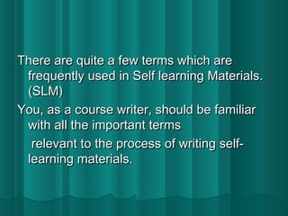 There aarree qquuiittee aa ffeeww tteerrmmss wwhhiicchh aarree 
ffrreeqquueennttllyy uusseedd iinn SSeellff lleeaarrnniinngg MMaatteerriiaallss.. 
((SSLLMM)) 
YYoouu,, aass aa ccoouurrssee wwrriitteerr,, sshhoouulldd bbee ffaammiilliiaarr 
wwiitthh aallll tthhee iimmppoorrttaanntt tteerrmmss 
rreelleevvaanntt ttoo tthhee pprroocceessss ooff wwrriittiinngg sseellff-- 
lleeaarrnniinngg mmaatteerriiaallss.. 
 