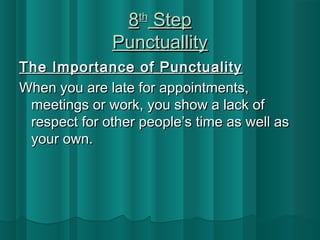 88tthh SStteepp 
PPuunnccttuuaalllliittyy 
TThhee IImmppoorrttaannccee ooff PPuunnccttuuaalliittyy 
WWhheenn yyoouu aarree llaattee ffoorr aappppooiinnttmmeennttss,, 
mmeeeettiinnggss oorr wwoorrkk,, yyoouu sshhooww aa llaacckk ooff 
rreessppeecctt ffoorr ootthheerr ppeeooppllee’’ss ttiimmee aass wweellll aass 
yyoouurr oowwnn.. 
 