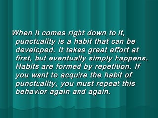 When it comes rriigghhtt ddoowwnn ttoo iitt,, 
ppuunnccttuuaalliittyy iiss aa hhaabbiitt tthhaatt ccaann bbee 
ddeevveellooppeedd.. IItt ttaakkeess ggrreeaatt eeffffoorrtt aatt 
ffiirrsstt,, bbuutt eevveennttuuaallllyy ssiimmppllyy hhaappppeennss.. 
HHaabbiittss aarree ffoorrmmeedd bbyy rreeppeettiittiioonn.. IIff 
yyoouu wwaanntt ttoo aaccqquuiirree tthhee hhaabbiitt ooff 
ppuunnccttuuaalliittyy,, yyoouu mmuusstt rreeppeeaatt tthhiiss 
bbeehhaavviioorr aaggaaiinn aanndd aaggaaiinn.. 
 
