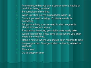 11.. AAcckknnoowwlleeddggee tthhaatt yyoouu aarree aa ppeerrssoonn wwhhoo iiss hhaavviinngg aa 
hhaarrdd ttiimmee bbeeiinngg ppuunnccttuuaall.. 
22.. BBee ccoonnsscciioouuss ooff tthhee ttiimmee.. 
33.. WWaakkee uupp wwhheenn yyoouu''rree ssuuppppoosseedd ttoo wwaakkee uupp.. 
44.. CCoommmmiitt yyoouurrsseellff ttoo bbeeiinngg 1155 mmiinnuutteess eeaarrllyy ffoorr 
eevveerryytthhiinngg.. 
55.. BBrriinngg ssoommeetthhiinngg yyoouu ccaann rreeaadd iinn sshhoorrtt sseeggmmeennttss 
aallmmoosstt eevveerryywwhheerree yyoouu ggoo.. 
66.. RRee--eexxaammiinnee hhooww lloonngg yyoouurr ddaaiillyy ttaasskkss rreeaallllyy ttaakkee.. 
77.. WWaattcchh yyoouurrsseellff ffoorr aa ffeeww ddaayyss ttoo sseeee wwhheerree yyoouu oofftteenn 
wwaassttee tthhee mmoosstt ttiimmee.. 
88.. MMaakkee aa nnoottee ooff wwhheerree yyoouu sshhoouulldd bbee iinn rreeggaarrddss ttoo ttiimmee.. 
99.. KKeeeepp oorrggaanniizzeedd.. DDiissoorrggaanniizzaattiioonn iiss ddiirreeccttllyy rreellaatteedd ttoo 
llaatteenneessss.. 
1100.. PPllaann aahheeaadd.. 
1111.. GGoo ttoo sslleeeepp oonn ttiimmee.. 
 
