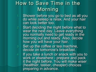 How to SSaavvee TTiimmee iinn tthhee 
MMoorrnniinngg 
11.. SShhoowweerr bbeeffoorree yyoouu ggoo ttoo bbeedd aass aallll yyoouu 
ddoo wwhhiillee aasslleeeepp iiss rreellaaxx.. AAnndd yyoouurr hhaaiirr 
ccaann llooookk bbeetttteerr ttoooo.. 
22.. SSttaarrtt ddeecciiddiinngg tthhee nniigghhtt bbeeffoorree wwhhaatt ttoo 
wweeaarr tthhee nneexxtt ddaayy.. LLeeaavvee eevveerryytthhiinngg 
yyoouu nnoorrmmaallllyy nneeeedd ttoo ggeett rreeaaddyy iinn tthhee 
mmoorrnniinngg oouutt aanndd rreeaaddyy.. AAllssoo,, ddeecciiddee 
hhooww yyoouu wwiillll hhaavvee yyoouurr hhaaiirr.. 
33.. SSeett uupp tthhee ccooffffeeee oorr tteeaa mmaacchhiinnee,, 
ddeecciiddee oonn ttoommoorrrrooww''ss bbrreeaakkffaasstt.. 
44.. IIff yyoouu ttaakkee aa lluunncchh oorr ssnnaacckk wwiitthh yyoouu ttoo 
wwoorrkk oorr eellsseewwhheerree -- pprreeppaarree aanndd ppaacckk 
iitt tthhee nniigghhtt bbeeffoorree.. YYoouu wwiillll mmaakkee wwiisseerr 
((hheeaalltthhiieerr,, ttaassttiieerr,, cchheeaappeerr)) cchhooiicceess 
pprreeppaarriinngg iinn aaddvvaannccee.. 
 