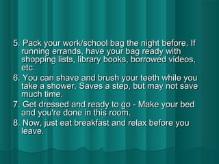 5. Pack your work/sscchhooooll bbaagg tthhee nniigghhtt bbeeffoorree.. IIff 
rruunnnniinngg eerrrraannddss,, hhaavvee yyoouurr bbaagg rreeaaddyy wwiitthh 
sshhooppppiinngg lliissttss,, lliibbrraarryy bbooookkss,, bboorrrroowweedd vviiddeeooss,, 
eettcc.. 
66.. YYoouu ccaann sshhaavvee aanndd bbrruusshh yyoouurr tteeeetthh wwhhiillee yyoouu 
ttaakkee aa sshhoowweerr.. SSaavveess aa sstteepp,, bbuutt mmaayy nnoott ssaavvee 
mmuucchh ttiimmee.. 
77.. GGeett ddrreesssseedd aanndd rreeaaddyy ttoo ggoo -- MMaakkee yyoouurr bbeedd 
aanndd yyoouu''rree ddoonnee iinn tthhiiss rroooomm.. 
88.. NNooww,, jjuusstt eeaatt bbrreeaakkffaasstt aanndd rreellaaxx bbeeffoorree yyoouu 
lleeaavvee.. 
 