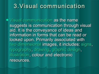 3.VViissuuaall ccoommmmuunniiccaattiioonn 
VViissuuaall ccoommmmuunniiccaattiioonn aass tthhee nnaammee 
ssuuggggeessttss iiss ccoommmmuunniiccaattiioonn tthhrroouugghh vviissuuaall 
aaiidd.. IItt iiss tthhee ccoonnvveeyyaannccee ooff iiddeeaass aanndd 
iinnffoorrmmaattiioonn iinn ffoorrmmss tthhaatt ccaann bbee rreeaadd oorr 
llooookkeedd uuppoonn.. PPrriimmaarriillyy aassssoocciiaatteedd wwiitthh 
ttwwoo ddiimmeennssiioonnaall iimmaaggeess,, iitt iinncclluuddeess:: ssiiggnnss,, 
ttyyppooggrraapphhyy,, ddrraawwiinngg,, ggrraapphhiicc ddeessiiggnn,, 
iilllluussttrraattiioonn,, ccoolloouurr aanndd eelleeccttrroonniicc 
rreessoouurrcceess.. 
 