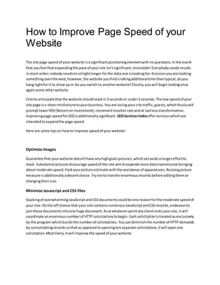 How to Improve Page Speed of your
Website
The site page speedof your website isasignificantpositioningelementwithnoquestions.Inthe event
that youfeel thatexpandingthe pace of yoursite isn'tsignificant,reconsider!Everybodyneedsresults
inshort order;nobodyneedstosittightlongerforthe data one islookingfor.Envisionyouare looking
somethingoverthe web,however,the website youfindistakingadditionaltime thantypical,doyou
hang tightforit to showup or do youswitchto anotherwebsite?Clearly,youwill beginlookingonce
againsome otherwebsite.
Clientsanticipatethatthe website shouldstackin3 secondsor under3 seconds.The low speedof your
site page isa sheermisfortunetoyourbusiness.Youare losingyoursite traffic,guests,whichthuslywill
promptlowerROI(Returnon Investment),incrementricochetrate andat lastlesstransformation.
Improvingpage speedforSEOisadditionallysignificant. SEOServicesIndiaofferserviceswhichare
intendedtoexpandthe page speed.
Here are some tipson howto improve speedof yourwebsite-
Optimize Images
Guarantee that yourwebsite doesn'thave anyhighgoalspictures,whichsetaside alongereffortto
stack. Substantial picturesdiscourage speedof the site whichexpendsmore datatransmissionbringing
aboutmoderate speed.Packyourpicture estimate withthe assistance of apparatuses.Resizingpicture
measure isadditionallyadecentchoice.Trynotto transferenormousrecordsbefore editingthemor
changingtheirsize.
Minimize Javascript and CSS Files
Stackingof overwhelmingJavaScriptandCSSdocumentscouldbe one reasonforthe moderate speedof
your site.Onthe off chance that your site containsnumerousJavaScriptandCSSrecords,endeavorto
jointhese documentsintoone huge document.Asatwhateverpointanyclientvisitsyoursite,itwill
coordinate anenormousnumberof HTTP solicitationstobegin.Eachsolicitationistreatedasexclusively
by the program whichbuildsthe numberof solicitations. Youcandiminishthe numberof HTTP demands
by consolidatingrecordssothatas opposedtoopeningtenseparate solicitations,itwill openone
solicitation.Mostlikely,itwill improve the speedof yourwebsite.
 