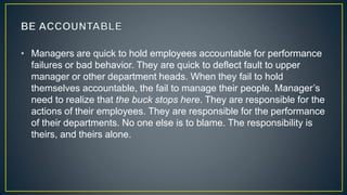 • Managers are quick to hold employees accountable for performance
failures or bad behavior. They are quick to deflect fault to upper
manager or other department heads. When they fail to hold
themselves accountable, the fail to manage their people. Manager’s
need to realize that the buck stops here. They are responsible for the
actions of their employees. They are responsible for the performance
of their departments. No one else is to blame. The responsibility is
theirs, and theirs alone.
 