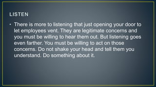 • There is more to listening that just opening your door to
let employees vent. They are legitimate concerns and
you must be willing to hear them out. But listening goes
even farther. You must be willing to act on those
concerns. Do not shake your head and tell them you
understand. Do something about it.
 