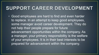 • Good employees are hard to find and even harder
to replace. In an attempt to keep good employees,
some manager avoid career development. They do
not help their people prepare for future
advancement opportunities within the company. As
a manager, your primary responsibility is the welfare
of your employees. It is in their best interests to be
prepared for advancement within the company.
 