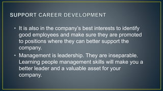 • It is also in the company’s best interests to identify
good employees and make sure they are promoted
to positions where they can better support the
company.
• Management is leadership. They are inseparable.
Learning people management skills will make you a
better leader and a valuable asset for your
company.
 