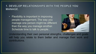• Flexibility is important in improving
people management. The way you
manage one person might be different
than the way you manage another.
Schedule time to talk to people..
Understanding their own personal strengths, challenges and goals
will help you relate to them better and manage their work and
contributions.
 