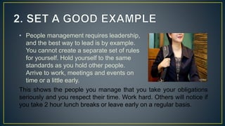 • People management requires leadership,
and the best way to lead is by example.
You cannot create a separate set of rules
for yourself. Hold yourself to the same
standards as you hold other people.
Arrive to work, meetings and events on
time or a little early.
This shows the people you manage that you take your obligations
seriously and you respect their time. Work hard. Others will notice if
you take 2 hour lunch breaks or leave early on a regular basis.
 