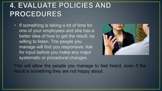 • If something is taking a lot of time for
one of your employees and she has a
better idea of how to get the result, be
willing to listen. The people you
manage will find you responsive. Ask
for input before you make any major
systematic or procedural changes.
This will allow the people you manage to feel heard, even if the
result is something they are not happy about.
 