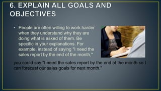 • People are often willing to work harder
when they understand why they are
doing what is asked of them. Be
specific in your explanations. For
example, instead of saying "I need the
sales report by the end of the month,"
you could say "I need the sales report by the end of the month so I
can forecast our sales goals for next month."
 