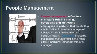 • People management refers to a
manager's role in training,
developing and motivating
employees to perform their best. This
role is distinct from other managerial
roles, such as administration and
decision making. About.com indicates
that people management is the most
difficult and most important role of a
manager.
 