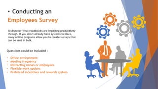 • Conducting an
Employees Survey
To discover what roadblocks are impeding productivity
through. If you don’t already have systems in place,
many online programs allow you to create surveys that
can be sent in bulk.
Questions could be included :
• Office environment
• Meeting frequency
• Distracting noises or employees
• Flexible work options
• Preferred incentives and rewards system
 