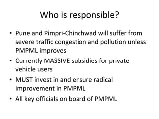 Who is responsible? Pune and Pimpri-Chinchwad will suffer from severe traffic congestion and pollution unless PMPML improves Currently MASSIVE subsidies for private vehicle users MUST invest in and ensure radical improvement in PMPML All key officials on board of PMPML 