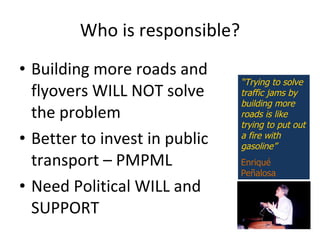 Who is responsible? Building more roads and flyovers WILL NOT solve the problem Better to invest in public transport – PMPML Need Political WILL and SUPPORT “ Trying to solve traffic jams by building more roads is like trying to put out a fire with gasoline” Enriqu é  Pe ñ alosa 