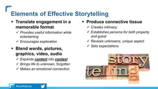  Translate engagement in a
memorable format
 Provides useful information while
entertaining
 Encourages exploration
 Blend words, pictures,
graphics, video, audio
 Expands content into context
 Brings life to unknown, forgotten
 Makes an emotional connection
 Produce connective tissue
 Creates intimacy
 Establishes persona for both property
and guest
 Reveals unknowns, unique aspect
 Sets expectations
Elements of Effective Storytelling
#LeoWebinar
 