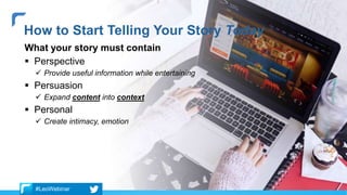 What your story must contain
 Perspective
 Provide useful information while entertaining
 Persuasion
 Expand content into context
 Personal
 Create intimacy, emotion
How to Start Telling Your Story Today
#LeoWebinar
 