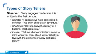Observer: Story engages readers as it is
written in the first person.
 Narrate: “It appears we have something in
common -- we think of life as an adventure.”
 Challenge: “I love to know the history of a
building, what about you?”
 Inquire: “Tell me what combinations come to
mind when you think about: xxx or What you
love with the unknown or A day that goes
slowly.”
Types of Story Tellers
#LeoWebinar
 