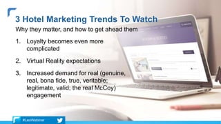 1. Loyalty becomes even more
complicated
2. Virtual Reality expectations
3. Increased demand for real (genuine,
real, bona fide, true, veritable;
legitimate, valid; the real McCoy)
engagement
3 Hotel Marketing Trends To Watch
Why they matter, and how to get ahead them
#LeoWebinar
 