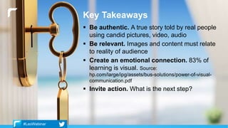 Key Takeaways
 Be authentic. A true story told by real people
using candid pictures, video, audio
 Be relevant. Images and content must relate
to reality of audience
 Create an emotional connection. 83% of
learning is visual. Source:
hp.com/large/ipg/assets/bus-solutions/power-of-visual-
communication.pdf
 Invite action. What is the next step?
#LeoWebinar
 