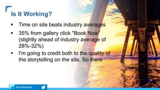  Time on site beats industry averages
 35% from gallery click "Book Now”
(slightly ahead of industry average of
28%-32%)
 I'm going to credit both to the quality of
the storytelling on the site. So there
Is It Working?
#LeoWebinar
 