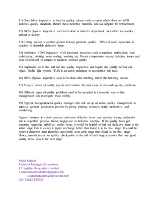 11) Once fabric inspection is done by quality, please make a report which does not fulfill
factories quality standards. Return those defective materials and ask supplier for replacement.
12) 100% physical inspection need to be done at material department once other accessories
arrived at factory.
13) Cutting section is another ground to keep garments quality. 100% cut panel inspection is
required to demolish defective items.
14) Implement 100% inspection of all important processes such as machine embroidery, hand
embroidery, printing, seam sealing, washing etc. Do not compromise on any defective issues and
must be returned or remake to maintain product quality.
15) Emphasize on in line and end line quality inspection and inspire line quality to find out
reject. Traffic light system (TLS) is an active technique to accomplish this task.
16) 100% physical inspection need to be done after stitching and in the finishing section.
17) Analyze nature of quality rejects and evaluate the root cause to demolish quality problems.
18) Different types of quality problems need to be recorded in a systemic way so that
management can investigate those swiftly.
19) Appoint an experienced quality manager who will set up an active quality management to
improve garment production process by giving training, research, study, motivation, and
monitoring.
Apparel business is a chain process, and some defective items may produce during production
due to imperfect process, human negligence or defective machine. If the quality team got
expertise regarding individual quality issue, it would be helpful to find out defective items at the
initial stage then it is easy to repair or change better than found it in the final stage. It would be
better if defective item identifies and rectify at an early stage than found in the final stage.
Hence, manufacturers set quality checkpoints at the end of each stage to ensure that only good
quality items pass to the next stage.
Abdul Mabud
Assistant Manager (Inspection)
K2 Logistics Bangladesh Limited
E-mail:mabudabdul005@gmail.com
: abdulmabud@k2logisticsbd.com
Cell: 01813-333038
 