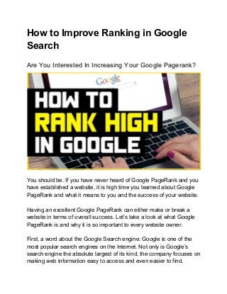 How to Improve Ranking in Google
Search
Are You Interested In Increasing Your Google Pagerank?
You should be. If you have never heard of Google PageRank and you
have established a website, it is high time you learned about Google
PageRank and what it means to you and the success of your website.
Having an excellent Google PageRank can either make or break a
website in terms of overall success. Let’s take a look at what Google
PageRank is and why it is so important to every website owner.
First, a word about the Google Search engine: Google is one of the
most popular search engines on the Internet. Not only is Google’s
search engine the absolute largest of its kind, the company focuses on
making web information easy to access and even easier to find.
 