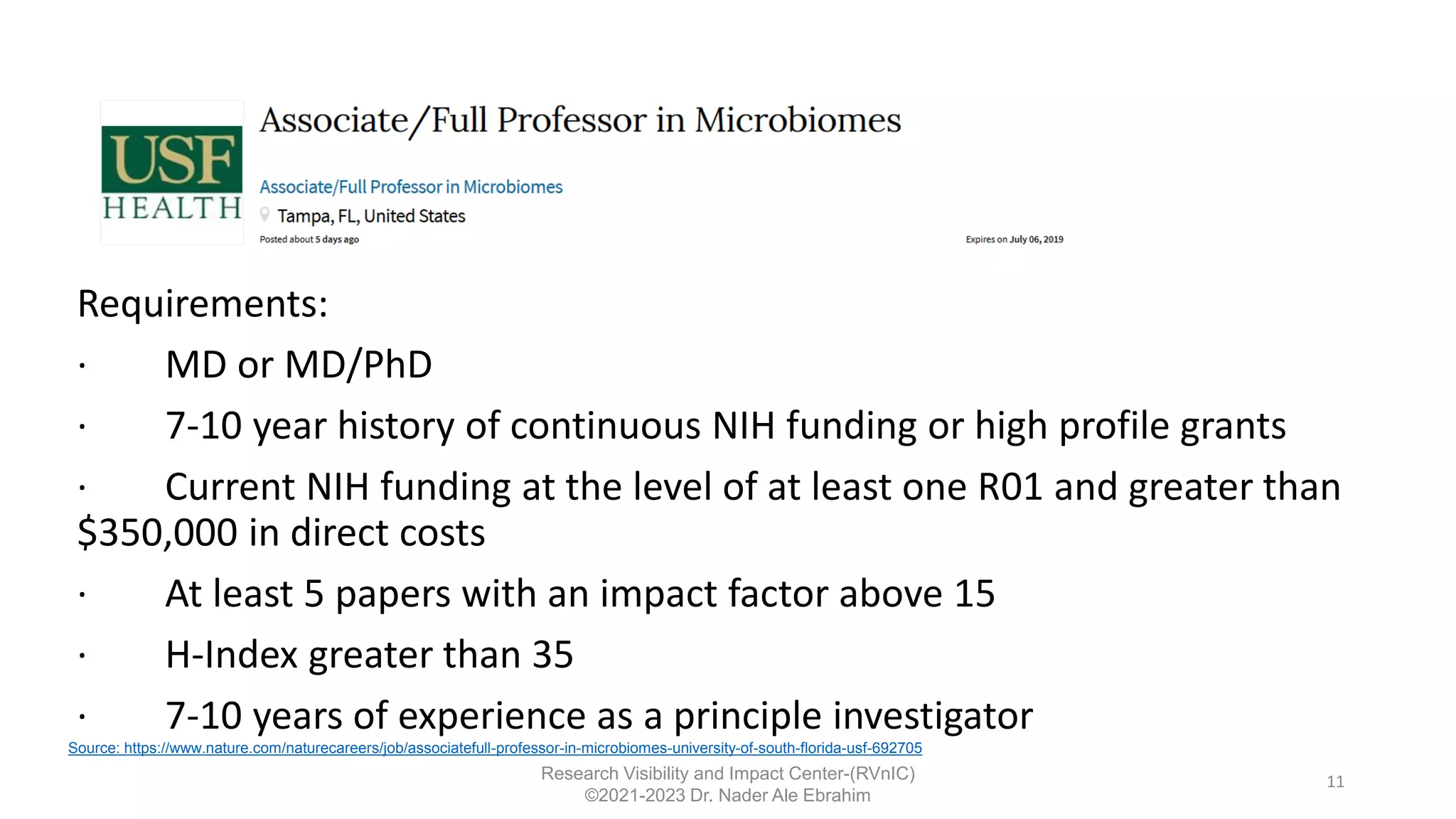 11
Research Visibility and Impact Center-(RVnIC)
©2021-2023 Dr. Nader Ale Ebrahim
Requirements:
· MD or MD/PhD
· 7-10 year history of continuous NIH funding or high profile grants
· Current NIH funding at the level of at least one R01 and greater than
$350,000 in direct costs
· At least 5 papers with an impact factor above 15
· H-Index greater than 35
· 7-10 years of experience as a principle investigator
Source: https://www.nature.com/naturecareers/job/associatefull-professor-in-microbiomes-university-of-south-florida-usf-692705
 