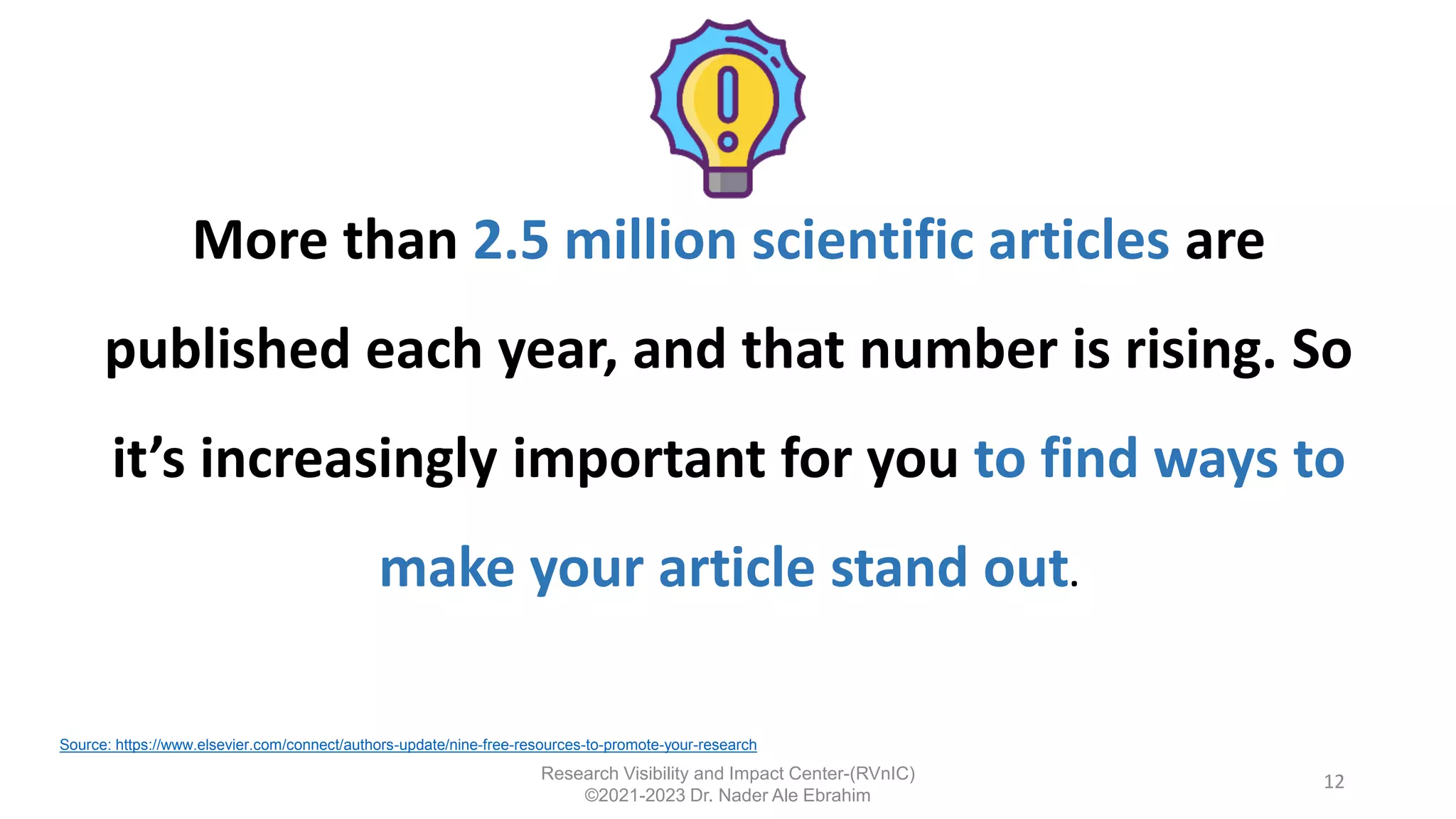 More than 2.5 million scientific articles are
published each year, and that number is rising. So
it’s increasingly important for you to find ways to
make your article stand out.
12
Source: https://www.elsevier.com/connect/authors-update/nine-free-resources-to-promote-your-research
Research Visibility and Impact Center-(RVnIC)
©2021-2023 Dr. Nader Ale Ebrahim
 