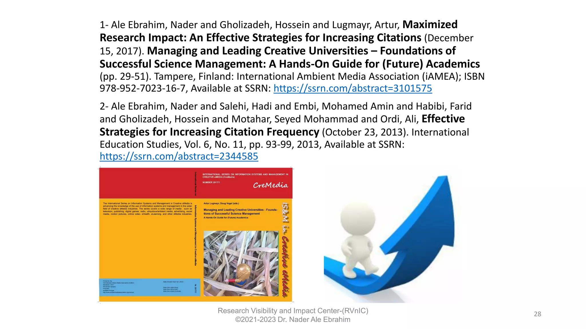 1- Ale Ebrahim, Nader and Gholizadeh, Hossein and Lugmayr, Artur, Maximized
Research Impact: An Effective Strategies for Increasing Citations (December
15, 2017). Managing and Leading Creative Universities – Foundations of
Successful Science Management: A Hands-On Guide for (Future) Academics
(pp. 29-51). Tampere, Finland: International Ambient Media Association (iAMEA); ISBN
978-952-7023-16-7, Available at SSRN: https://ssrn.com/abstract=3101575
2- Ale Ebrahim, Nader and Salehi, Hadi and Embi, Mohamed Amin and Habibi, Farid
and Gholizadeh, Hossein and Motahar, Seyed Mohammad and Ordi, Ali, Effective
Strategies for Increasing Citation Frequency (October 23, 2013). International
Education Studies, Vol. 6, No. 11, pp. 93-99, 2013, Available at SSRN:
https://ssrn.com/abstract=2344585
28
Research Visibility and Impact Center-(RVnIC)
©2021-2023 Dr. Nader Ale Ebrahim
 