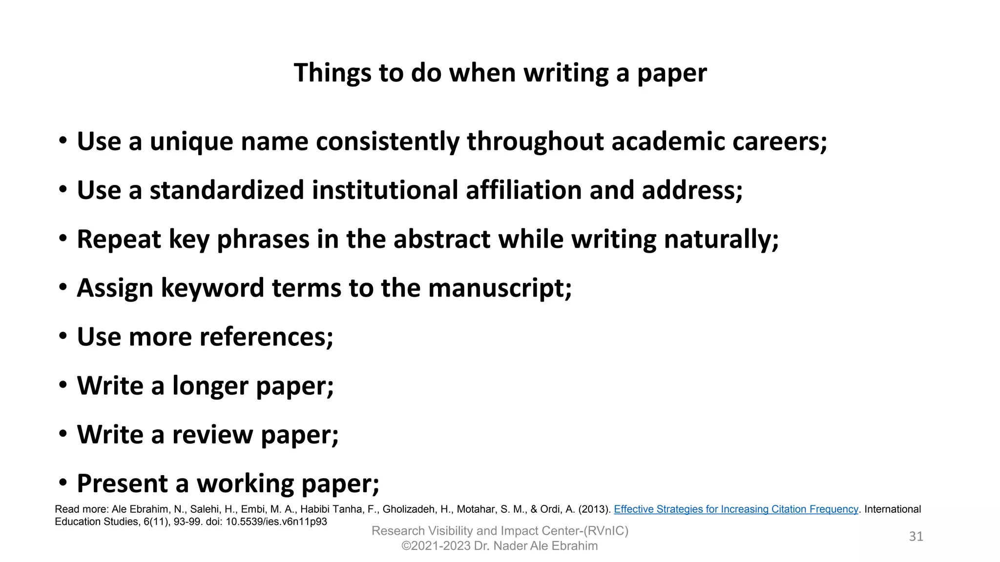 Things to do when writing a paper
• Use a unique name consistently throughout academic careers;
• Use a standardized institutional affiliation and address;
• Repeat key phrases in the abstract while writing naturally;
• Assign keyword terms to the manuscript;
• Use more references;
• Write a longer paper;
• Write a review paper;
• Present a working paper;
31
Read more: Ale Ebrahim, N., Salehi, H., Embi, M. A., Habibi Tanha, F., Gholizadeh, H., Motahar, S. M., & Ordi, A. (2013). Effective Strategies for Increasing Citation Frequency. International
Education Studies, 6(11), 93-99. doi: 10.5539/ies.v6n11p93
Research Visibility and Impact Center-(RVnIC)
©2021-2023 Dr. Nader Ale Ebrahim
 