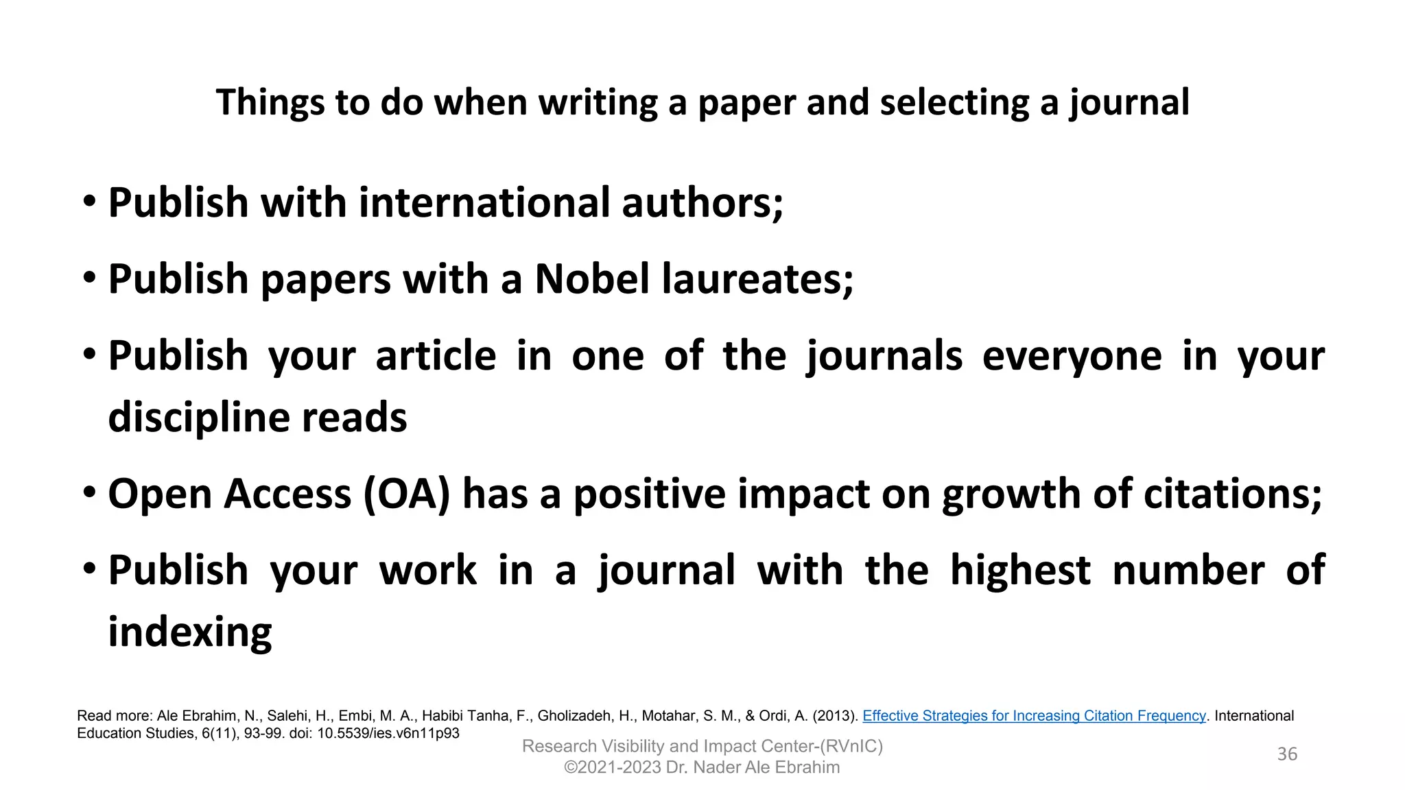 Things to do when writing a paper and selecting a journal
• Publish with international authors;
• Publish papers with a Nobel laureates;
• Publish your article in one of the journals everyone in your
discipline reads
• Open Access (OA) has a positive impact on growth of citations;
• Publish your work in a journal with the highest number of
indexing
36
Read more: Ale Ebrahim, N., Salehi, H., Embi, M. A., Habibi Tanha, F., Gholizadeh, H., Motahar, S. M., & Ordi, A. (2013). Effective Strategies for Increasing Citation Frequency. International
Education Studies, 6(11), 93-99. doi: 10.5539/ies.v6n11p93
Research Visibility and Impact Center-(RVnIC)
©2021-2023 Dr. Nader Ale Ebrahim
 