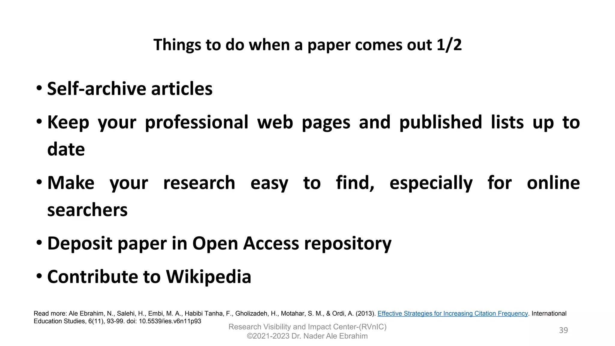 Things to do when a paper comes out 1/2
• Self-archive articles
• Keep your professional web pages and published lists up to
date
• Make your research easy to find, especially for online
searchers
• Deposit paper in Open Access repository
• Contribute to Wikipedia
39
Read more: Ale Ebrahim, N., Salehi, H., Embi, M. A., Habibi Tanha, F., Gholizadeh, H., Motahar, S. M., & Ordi, A. (2013). Effective Strategies for Increasing Citation Frequency. International
Education Studies, 6(11), 93-99. doi: 10.5539/ies.v6n11p93
Research Visibility and Impact Center-(RVnIC)
©2021-2023 Dr. Nader Ale Ebrahim
 