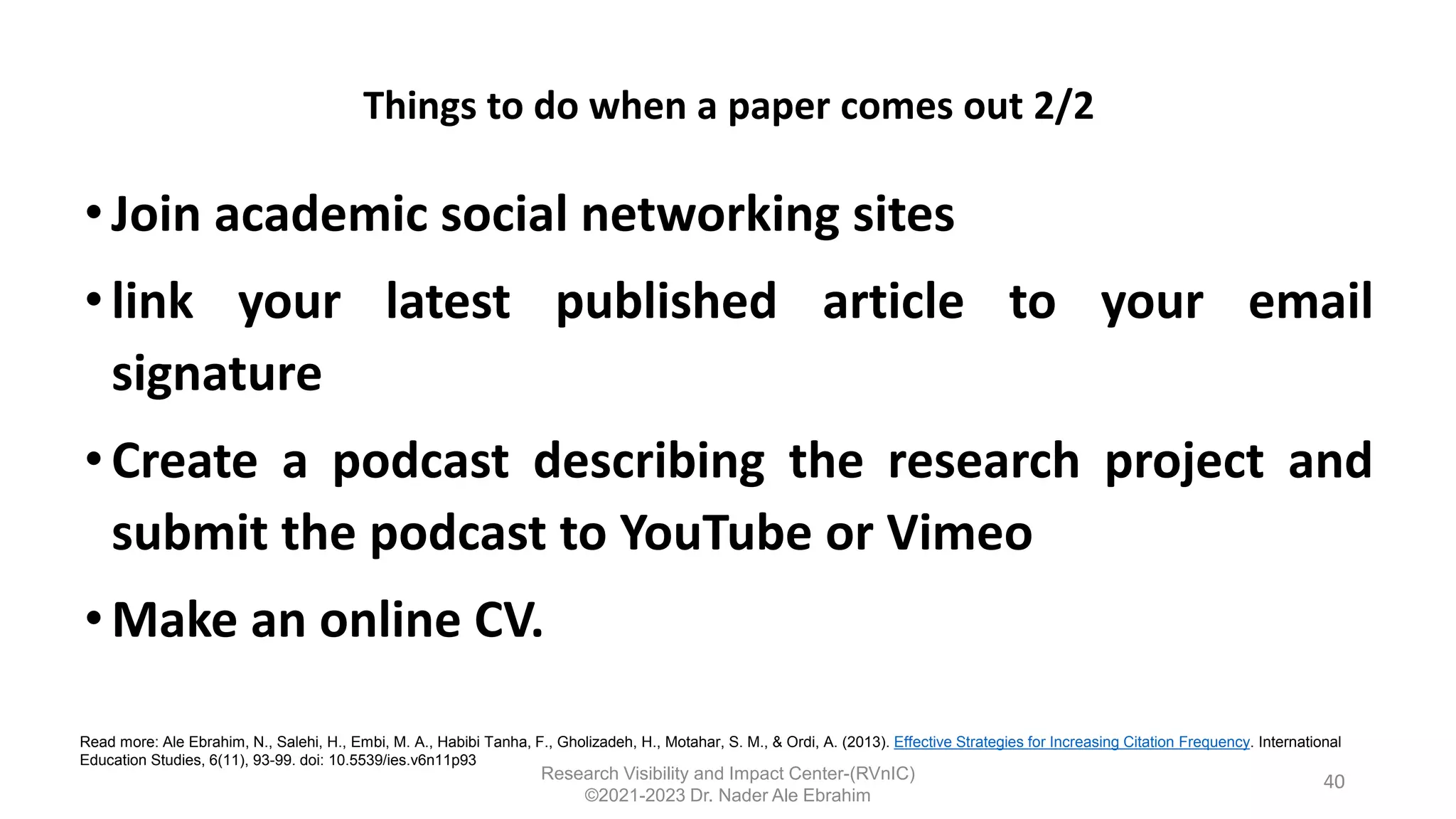 Things to do when a paper comes out 2/2
•Join academic social networking sites
• link your latest published article to your email
signature
• Create a podcast describing the research project and
submit the podcast to YouTube or Vimeo
•Make an online CV.
40
Read more: Ale Ebrahim, N., Salehi, H., Embi, M. A., Habibi Tanha, F., Gholizadeh, H., Motahar, S. M., & Ordi, A. (2013). Effective Strategies for Increasing Citation Frequency. International
Education Studies, 6(11), 93-99. doi: 10.5539/ies.v6n11p93
Research Visibility and Impact Center-(RVnIC)
©2021-2023 Dr. Nader Ale Ebrahim
 