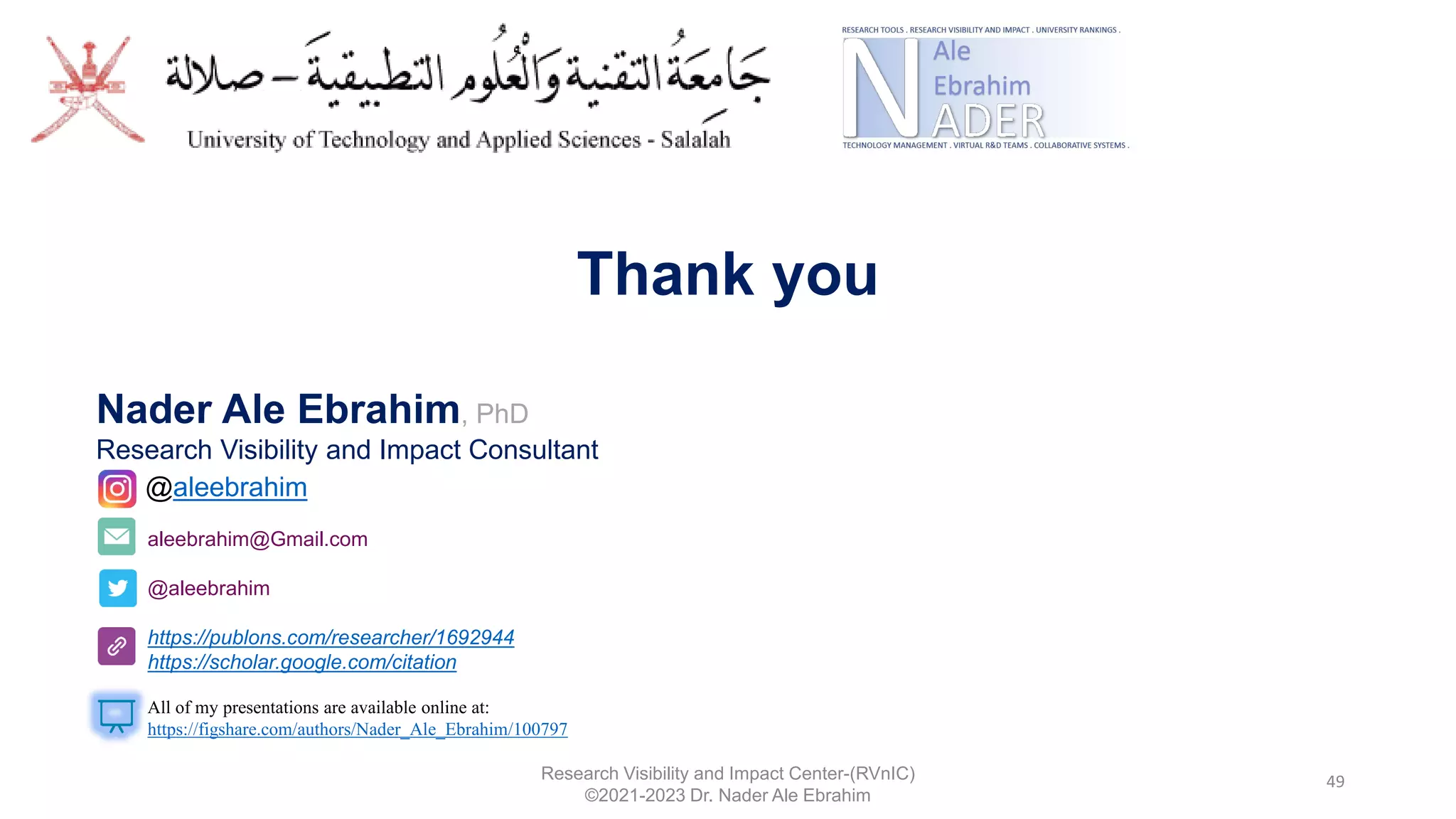 49
Research Visibility and Impact Center-(RVnIC)
©2021-2023 Dr. Nader Ale Ebrahim
aleebrahim@Gmail.com
@aleebrahim
https://publons.com/researcher/1692944
https://scholar.google.com/citation
Nader Ale Ebrahim, PhD
Research Visibility and Impact Consultant
All of my presentations are available online at:
https://figshare.com/authors/Nader_Ale_Ebrahim/100797
@aleebrahim
Thank you
 