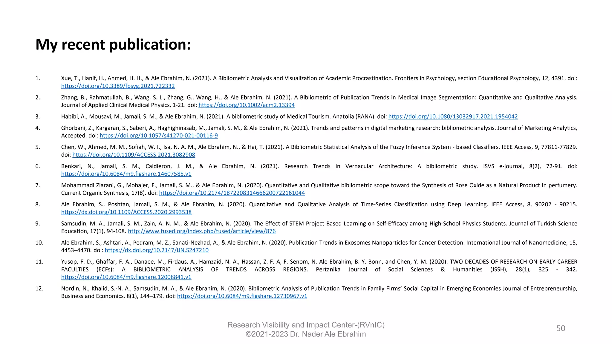 My recent publication:
1. Xue, T., Hanif, H., Ahmed, H. H., & Ale Ebrahim, N. (2021). A Bibliometric Analysis and Visualization of Academic Procrastination. Frontiers in Psychology, section Educational Psychology, 12, 4391. doi:
https://doi.org/10.3389/fpsyg.2021.722332
2. Zhang, B., Rahmatullah, B., Wang, S. L., Zhang, G., Wang, H., & Ale Ebrahim, N. (2021). A Bibliometric of Publication Trends in Medical Image Segmentation: Quantitative and Qualitative Analysis.
Journal of Applied Clinical Medical Physics, 1-21. doi: https://doi.org/10.1002/acm2.13394
3. Habibi, A., Mousavi, M., Jamali, S. M., & Ale Ebrahim, N. (2021). A bibliometric study of Medical Tourism. Anatolia (RANA). doi: https://doi.org/10.1080/13032917.2021.1954042
4. Ghorbani, Z., Kargaran, S., Saberi, A., Haghighinasab, M., Jamali, S. M., & Ale Ebrahim, N. (2021). Trends and patterns in digital marketing research: bibliometric analysis. Journal of Marketing Analytics,
Accepted. doi: https://doi.org/10.1057/s41270-021-00116-9
5. Chen, W., Ahmed, M. M., Sofiah, W. I., Isa, N. A. M., Ale Ebrahim, N., & Hai, T. (2021). A Bibliometric Statistical Analysis of the Fuzzy Inference System - based Classifiers. IEEE Access, 9, 77811-77829.
doi: https://doi.org/10.1109/ACCESS.2021.3082908
6. Benkari, N., Jamali, S. M., Caldieron, J. M., & Ale Ebrahim, N. (2021). Research Trends in Vernacular Architecture: A bibliometric study. ISVS e-journal, 8(2), 72-91. doi:
https://doi.org/10.6084/m9.figshare.14607585.v1
7. Mohammadi Ziarani, G., Mohajer, F., Jamali, S. M., & Ale Ebrahim, N. (2020). Quantitative and Qualitative bibliometric scope toward the Synthesis of Rose Oxide as a Natural Product in perfumery.
Current Organic Synthesis, 17(8). doi: https://doi.org/10.2174/1872208314666200722161044
8. Ale Ebrahim, S., Poshtan, Jamali, S. M., & Ale Ebrahim, N. (2020). Quantitative and Qualitative Analysis of Time-Series Classification using Deep Learning. IEEE Access, 8, 90202 - 90215.
https://dx.doi.org/10.1109/ACCESS.2020.2993538
9. Samsudin, M. A., Jamali, S. M., Zain, A. N. M., & Ale Ebrahim, N. (2020). The Effect of STEM Project Based Learning on Self-Efficacy among High-School Physics Students. Journal of Turkish Science
Education, 17(1), 94-108. http://www.tused.org/index.php/tused/article/view/876
10. Ale Ebrahim, S., Ashtari, A., Pedram, M. Z., Sanati-Nezhad, A., & Ale Ebrahim, N. (2020). Publication Trends in Exosomes Nanoparticles for Cancer Detection. International Journal of Nanomedicine, 15,
4453–4470. doi: https://dx.doi.org/10.2147/IJN.S247210
11. Yusop, F. D., Ghaffar, F. A., Danaee, M., Firdaus, A., Hamzaid, N. A., Hassan, Z. F. A, F. Senom, N. Ale Ebrahim, B. Y. Bonn, and Chen, Y. M. (2020). TWO DECADES OF RESEARCH ON EARLY CAREER
FACULTIES (ECFs): A BIBLIOMETRIC ANALYSIS OF TRENDS ACROSS REGIONS. Pertanika Journal of Social Sciences & Humanities (JSSH), 28(1), 325 - 342.
https://doi.org/10.6084/m9.figshare.12008841.v1
12. Nordin, N., Khalid, S.-N. A., Samsudin, M. A., & Ale Ebrahim, N. (2020). Bibliometric Analysis of Publication Trends in Family Firms’ Social Capital in Emerging Economies Journal of Entrepreneurship,
Business and Economics, 8(1), 144–179. doi: https://doi.org/10.6084/m9.figshare.12730967.v1
50
Research Visibility and Impact Center-(RVnIC)
©2021-2023 Dr. Nader Ale Ebrahim
 