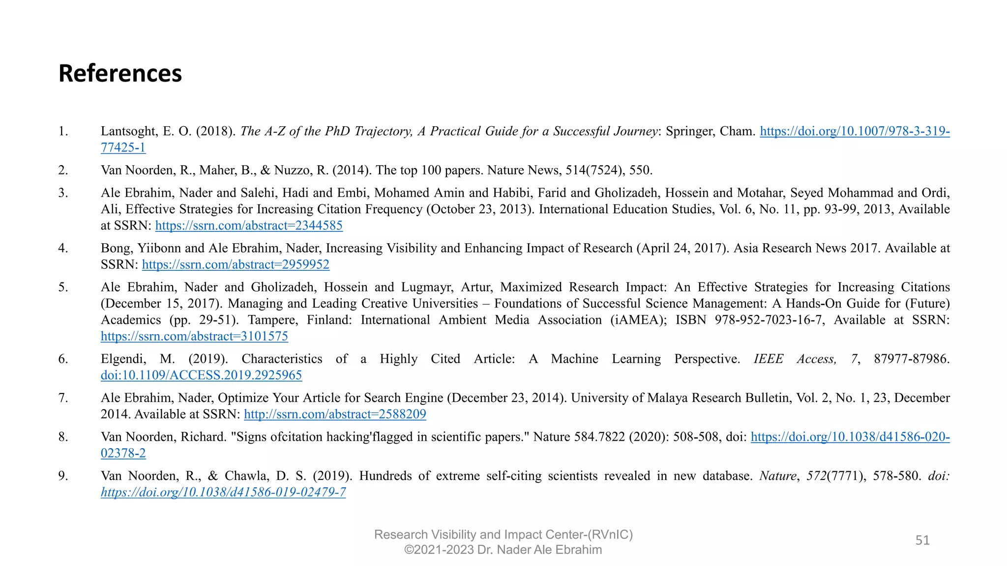 References
1. Lantsoght, E. O. (2018). The A-Z of the PhD Trajectory, A Practical Guide for a Successful Journey: Springer, Cham. https://doi.org/10.1007/978-3-319-
77425-1
2. Van Noorden, R., Maher, B., & Nuzzo, R. (2014). The top 100 papers. Nature News, 514(7524), 550.
3. Ale Ebrahim, Nader and Salehi, Hadi and Embi, Mohamed Amin and Habibi, Farid and Gholizadeh, Hossein and Motahar, Seyed Mohammad and Ordi,
Ali, Effective Strategies for Increasing Citation Frequency (October 23, 2013). International Education Studies, Vol. 6, No. 11, pp. 93-99, 2013, Available
at SSRN: https://ssrn.com/abstract=2344585
4. Bong, Yiibonn and Ale Ebrahim, Nader, Increasing Visibility and Enhancing Impact of Research (April 24, 2017). Asia Research News 2017. Available at
SSRN: https://ssrn.com/abstract=2959952
5. Ale Ebrahim, Nader and Gholizadeh, Hossein and Lugmayr, Artur, Maximized Research Impact: An Effective Strategies for Increasing Citations
(December 15, 2017). Managing and Leading Creative Universities – Foundations of Successful Science Management: A Hands-On Guide for (Future)
Academics (pp. 29-51). Tampere, Finland: International Ambient Media Association (iAMEA); ISBN 978-952-7023-16-7, Available at SSRN:
https://ssrn.com/abstract=3101575
6. Elgendi, M. (2019). Characteristics of a Highly Cited Article: A Machine Learning Perspective. IEEE Access, 7, 87977-87986.
doi:10.1109/ACCESS.2019.2925965
7. Ale Ebrahim, Nader, Optimize Your Article for Search Engine (December 23, 2014). University of Malaya Research Bulletin, Vol. 2, No. 1, 23, December
2014. Available at SSRN: http://ssrn.com/abstract=2588209
8. Van Noorden, Richard. "Signs ofcitation hacking'flagged in scientific papers." Nature 584.7822 (2020): 508-508, doi: https://doi.org/10.1038/d41586-020-
02378-2
9. Van Noorden, R., & Chawla, D. S. (2019). Hundreds of extreme self-citing scientists revealed in new database. Nature, 572(7771), 578-580. doi:
https://doi.org/10.1038/d41586-019-02479-7
51
Research Visibility and Impact Center-(RVnIC)
©2021-2023 Dr. Nader Ale Ebrahim
 