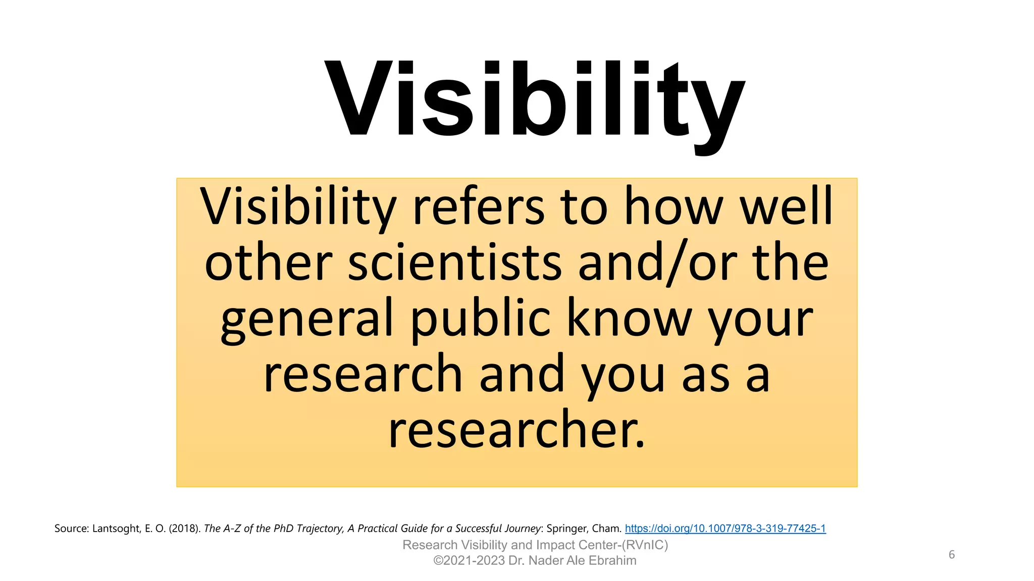 Visibility refers to how well
other scientists and/or the
general public know your
research and you as a
researcher.
6
Research Visibility and Impact Center-(RVnIC)
©2021-2023 Dr. Nader Ale Ebrahim
Source: Lantsoght, E. O. (2018). The A-Z of the PhD Trajectory, A Practical Guide for a Successful Journey: Springer, Cham. https://doi.org/10.1007/978-3-319-77425-1
Visibility
 