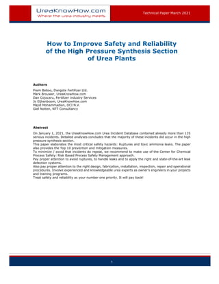 Technical Paper March 2021
1
How to Improve Safety and Reliability
of the High Pressure Synthesis Section
of Urea Plants
Authors
Prem Baboo, Dangote Fertilizer Ltd.
Mark Brouwer, UreaKnowHow.com
Dan Cojocaru, Fertilizer industry Services
Jo Eijkenboom, UreaKnowHow.com
Majid Mohammadian, OCI N.V.
Giel Notten, NTT Consultancy
Abstract
On January 1, 2021, the UreaKnowHow.com Urea Incident Database contained already more than 135
serious incidents. Detailed analyses concludes that the majority of these incidents did occur in the high
pressure synthesis section.
This paper elaborates the most critical safety hazards: Ruptures and toxic ammonia leaks. The paper
also provides the Top 10 prevention and mitigation measures.
To minimize / avoid that incidents do repeat, we recommend to make use of the Center for Chemical
Process Safety: Risk Based Process Safety Management approach.
Pay proper attention to avoid ruptures, to handle leaks and to apply the right and state-of-the-art leak
detection systems.
Also pay proper attention to the right design, fabrication, installation, inspection, repair and operational
procedures. Involve experienced and knowledgeable urea experts as owner’s engineers in your projects
and training programs.
Treat safety and reliability as your number one priority. It will pay back!
 