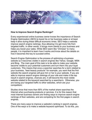 How to Improve Search Engine Rankings?

Every experienced online business owner knows the importance of Search
Engine Optimization (SEO) to boost his or her business sales or at least
keep it alive during these difficult economic times. SEO helps a website
improve search engine rankings, thus allowing it to get more hits from
targeted traffic. In other words, it brings more clients to your business and
helps you boost your sales. While SEO seem like “Chinese” to many
people, it is important to learn how it works and know about the details on
how it becomes the key to succeed online.

Search Engine Optimization is the process of optimizing a business
website so it becomes visible in search engines like Yahoo, Google, MSN
and Bing. The main goal of this task is to be able to make your website
become visible to your potential customers and turn them into your loyal
customers. This means that once a searcher searches for a term related to
your business, “best beauty products” for example, you want that the first
website the search engines will give him or her is your website. If you are
able to improve search engine rankings of your site and make it the top
result in search engines, chances are, it will become the most visible
website related to the keyword searched by a searcher/s. Otherwise, you
are losing your targeted traffic to other websites, which are your
competitors’.

Studies show that more than 80% of the market share searches the
Internet when purchasing products or services. It is for this reason that
most Internet business owners are finding ways to improve search engine
rankings of their websites, and are competing for the first pages in search
engines.

There are many ways to improve a website’s ranking in search engines.
One of the ways is to make a website keyword optimized. To do this, you
 