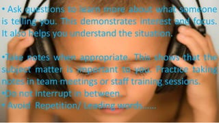 • Ask questions to learn more about what someone
is telling you. This demonstrates interest and focus.
It also helps you understand the situation.
•Take notes when appropriate. This shows that the
subject matter is important to you. Practice taking
notes in team meetings or staff training sessions.
•Do not interrupt in between.
• Avoid Repetition/ Leading words……
 