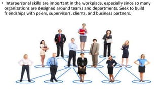 • Interpersonal skills are important in the workplace, especially since so many
organizations are designed around teams and departments. Seek to build
friendships with peers, supervisors, clients, and business partners.
 