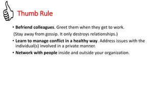 Thumb Rule
• Befriend colleagues. Greet them when they get to work.
(Stay away from gossip. It only destroys relationships.)
• Learn to manage conflict in a healthy way. Address issues with the
individual(s) involved in a private manner.
• Network with people inside and outside your organization.
 