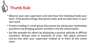 • Observe your own supervisor and note how that individual leads your
team. Find positive things that person does and emulate them in your
own work.
• Practice leading in small group discussions by asking your teammates
questions and bringing quieter members into the conversation.
• Set the example for others by displaying a positive attitude in difficult
situations. Remain calm in moments of crisis. Talk about concerns
one-on-one with your supervisor instead of in front of the entire
team.
Thumb Rule
 