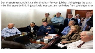 Demonstrate responsibility and enthusiasm for your job by striving to go the extra
mile. This starts by finishing work without constant reminders from your supervisor.
 