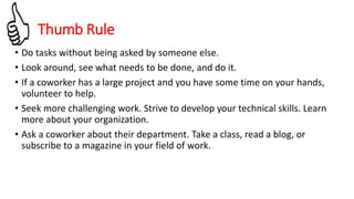 • Do tasks without being asked by someone else.
• Look around, see what needs to be done, and do it.
• If a coworker has a large project and you have some time on your hands,
volunteer to help.
• Seek more challenging work. Strive to develop your technical skills. Learn
more about your organization.
• Ask a coworker about their department. Take a class, read a blog, or
subscribe to a magazine in your field of work.
Thumb Rule
 