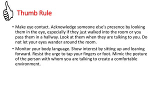 • Make eye contact. Acknowledge someone else's presence by looking
them in the eye, especially if they just walked into the room or you
pass them in a hallway. Look at them when they are talking to you. Do
not let your eyes wander around the room.
• Monitor your body language. Show interest by sitting up and leaning
forward. Resist the urge to tap your fingers or foot. Mimic the posture
of the person with whom you are talking to create a comfortable
environment.
Thumb Rule
 